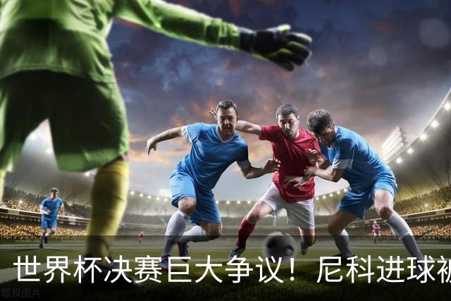 世界杯决赛巨大争议！尼科进球被吹，阿根廷又获益，名宿集体开炮