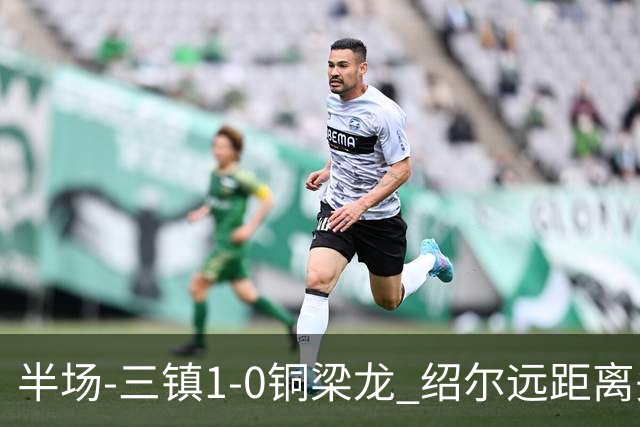 半场-三镇1-0铜梁龙 绍尔远距离头球破僵，卡迪斯、肯帕努中框
