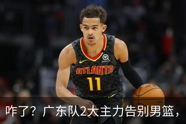 咋了？广东队2大主力告别男篮，杜锋不看好的3人，全部留下