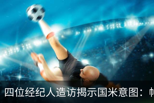 四位经纪人造访揭示国米意图：帕瓦尔离队概率大 可能与尤文互换