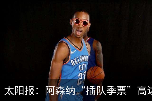 太阳报：阿森纳“插队季票”高达3.5万镑 世界杯已获补偿70余万