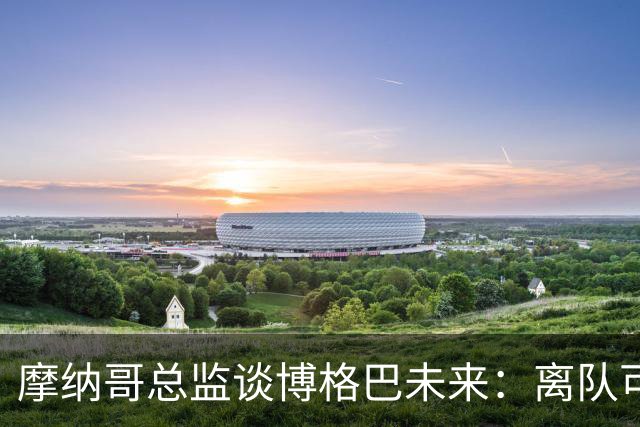 摩纳哥总监谈博格巴未来：离队可能性存在，新帅将决定其去留
