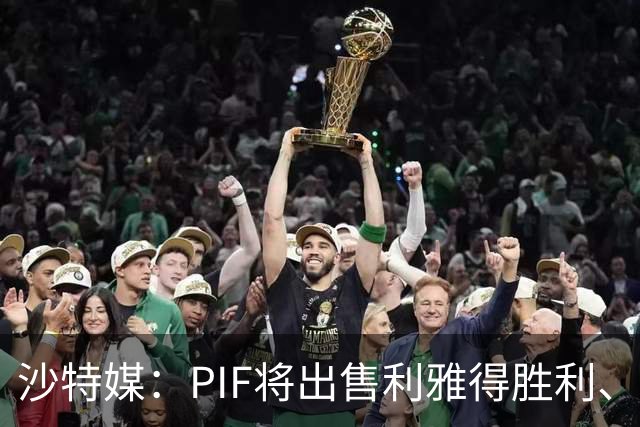 沙特媒：PIF将出售利雅得胜利、吉达国民和吉达联合 吸引外部投资