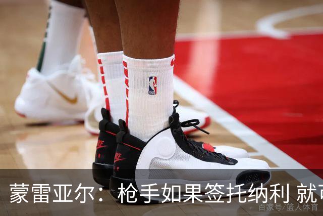 蒙雷亚尔：枪手如果签托纳利 就可以卖赖斯或苏维；罗杰斯很顶级
