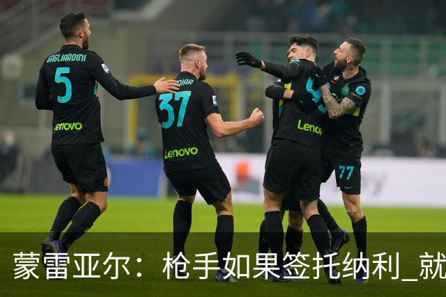 蒙雷亚尔：枪手如果签托纳利 就可以卖赖斯或苏维；罗杰斯很顶级