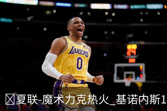 🏀夏联-魔术力克热火 基诺内斯15分 基尔斯32分 贾米尔·杨27+6