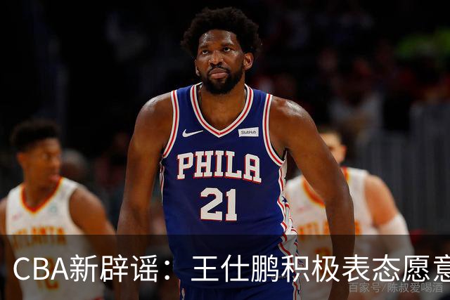 CBA新辟谣：王仕鹏积极表态愿意回归，易建联仍在考虑中！